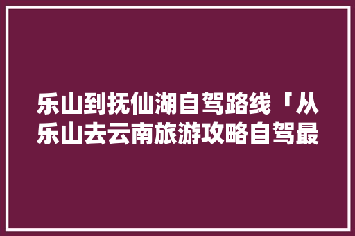 乐山到抚仙湖自驾路线「从乐山去云南旅游攻略自驾最佳线路图」 乐山到抚仙湖自驾路线「从乐山去云南旅游攻略自驾最佳线路图」 手机电脑
