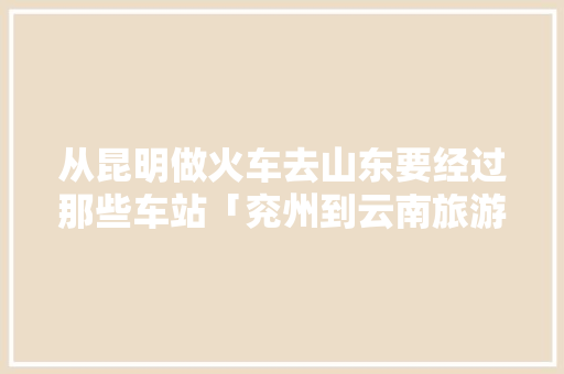 从昆明做火车去山东要经过那些车站「兖州到云南旅游攻略路线」 从昆明做火车去山东要经过那些车站「兖州到云南旅游攻略路线」 汽车常识