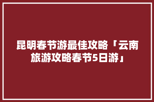昆明春节游最佳攻略「云南旅游攻略春节5日游」 昆明春节游最佳攻略「云南旅游攻略春节5日游」 手机电脑