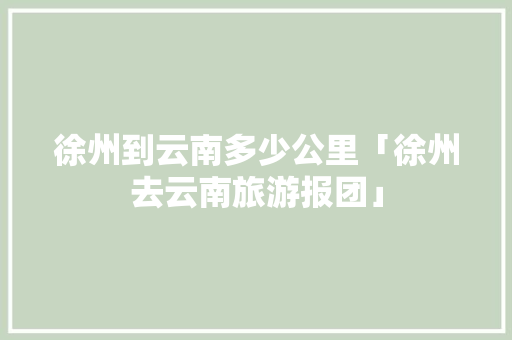 徐州到云南多少公里「徐州去云南旅游报团」 徐州到云南多少公里「徐州去云南旅游报团」 旅游攻略