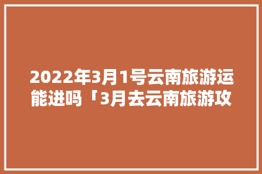 2022年3月1号云南旅游运能进吗「3月去云南旅游攻略图片大全」 2022年3月1号云南旅游运能进吗「3月去云南旅游攻略图片大全」 美食菜谱