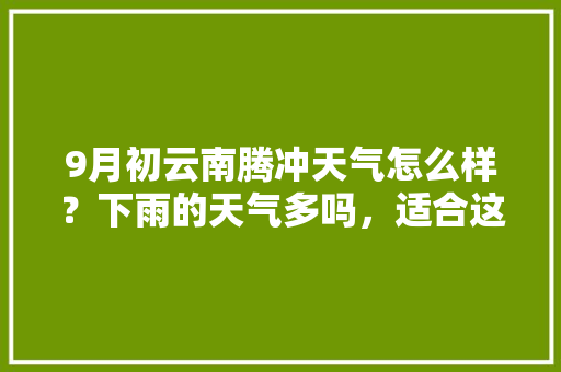 9月初云南腾冲天气怎么样？下雨的天气多吗，适合这个时间去吗「云南旅游九月初攻略图」 9月初云南腾冲天气怎么样？下雨的天气多吗，适合这个时间去吗「云南旅游九月初攻略图」 健康母婴