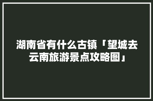 湖南省有什么古镇「望城去云南旅游景点攻略图」 湖南省有什么古镇「望城去云南旅游景点攻略图」 旅游攻略