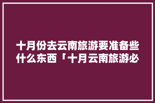十月份去云南旅游要准备些什么东西「十月云南旅游必去的景点」 十月份去云南旅游要准备些什么东西「十月云南旅游必去的景点」 教育法律