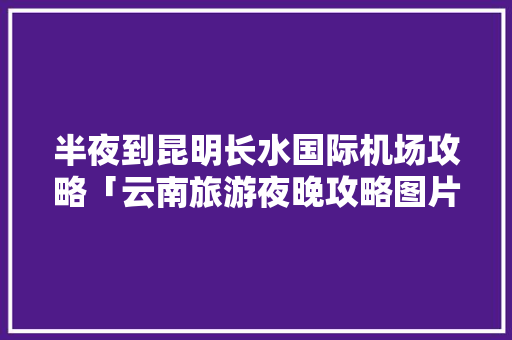 半夜到昆明长水国际机场攻略「云南旅游夜晚攻略图片」 半夜到昆明长水国际机场攻略「云南旅游夜晚攻略图片」 美食菜谱