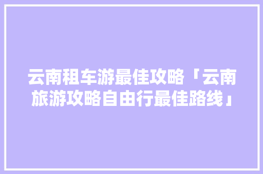 云南租车游最佳攻略「云南旅游攻略自由行最佳路线」 云南租车游最佳攻略「云南旅游攻略自由行最佳路线」 教育法律
