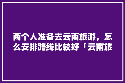 两个人准备去云南旅游，怎么安排路线比较好「云南旅游跟团双人游攻略大全」 两个人准备去云南旅游，怎么安排路线比较好「云南旅游跟团双人游攻略大全」 汽车常识