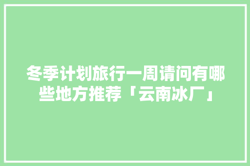 冬季计划旅行一周请问有哪些地方推荐「云南冰厂」 冬季计划旅行一周请问有哪些地方推荐「云南冰厂」 汽车常识