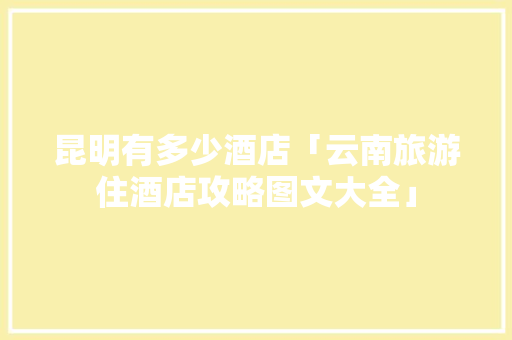 昆明有多少酒店「云南旅游住酒店攻略图文大全」 昆明有多少酒店「云南旅游住酒店攻略图文大全」 教育法律