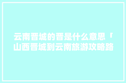 云南晋城的晋是什么意思「山西晋城到云南旅游攻略路线」 云南晋城的晋是什么意思「山西晋城到云南旅游攻略路线」 美食菜谱