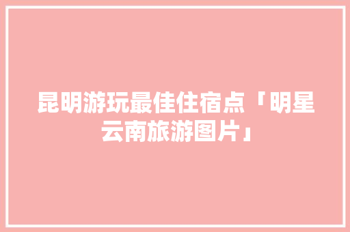 昆明游玩最佳住宿点「明星云南旅游图片」 昆明游玩最佳住宿点「明星云南旅游图片」 时尚穿搭