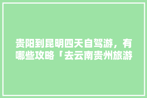 贵阳到昆明四天自驾游，有哪些攻略「去云南贵州旅游,有好的路线图吗」 贵阳到昆明四天自驾游，有哪些攻略「去云南贵州旅游,有好的路线图吗」 美食菜谱