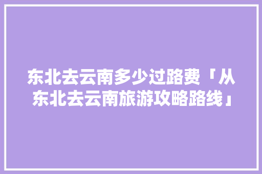 东北去云南多少过路费「从东北去云南旅游攻略路线」 东北去云南多少过路费「从东北去云南旅游攻略路线」 健康母婴