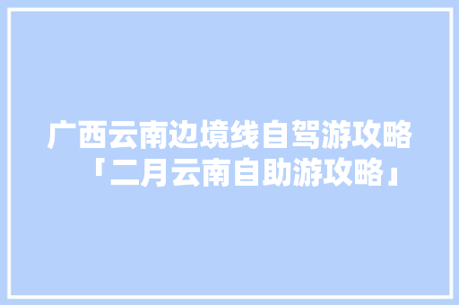 广西云南边境线自驾游攻略「二月云南自助游攻略」 广西云南边境线自驾游攻略「二月云南自助游攻略」 教育法律