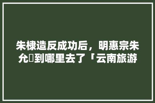 朱棣造反成功后，明惠宗朱允炆到哪里去了「云南旅游攻略价格」 朱棣造反成功后，明惠宗朱允炆到哪里去了「云南旅游攻略价格」 美食菜谱