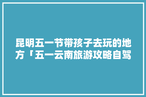 昆明五一节带孩子去玩的地方「五一云南旅游攻略自驾游」 昆明五一节带孩子去玩的地方「五一云南旅游攻略自驾游」 手机电脑