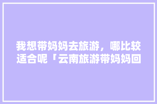 我想带妈妈去旅游，哪比较适合呢「云南旅游带妈妈回家攻略图」 我想带妈妈去旅游，哪比较适合呢「云南旅游带妈妈回家攻略图」 汽车常识