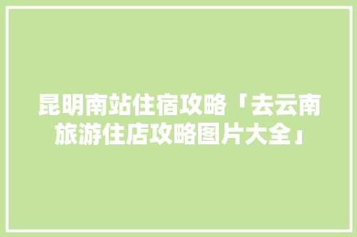 昆明南站住宿攻略「去云南旅游住店攻略图片大全」 昆明南站住宿攻略「去云南旅游住店攻略图片大全」 旅游攻略