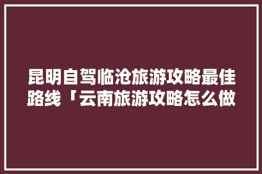 昆明自驾临沧旅游攻略最佳路线「云南旅游攻略怎么做」 昆明自驾临沧旅游攻略最佳路线「云南旅游攻略怎么做」 美食菜谱