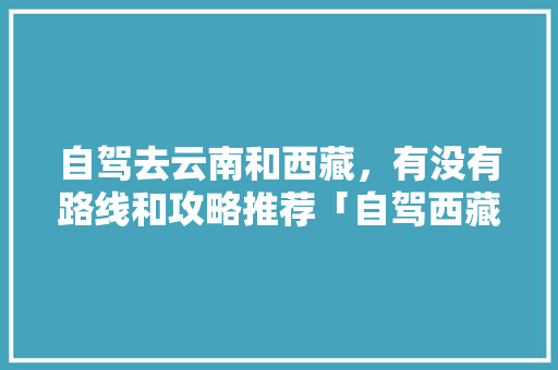 自驾去云南和西藏，有没有路线和攻略推荐「自驾西藏去云南旅游攻略路线」 自驾去云南和西藏，有没有路线和攻略推荐「自驾西藏去云南旅游攻略路线」 美食菜谱