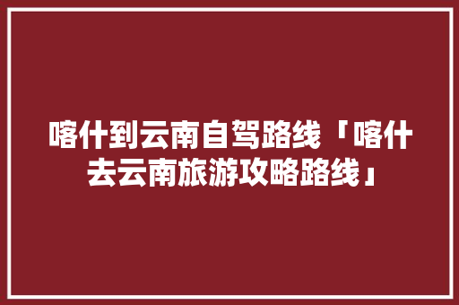 喀什到云南自驾路线「喀什去云南旅游攻略路线」 喀什到云南自驾路线「喀什去云南旅游攻略路线」 健康母婴