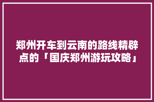 郑州开车到云南的路线精辟点的「国庆郑州游玩攻略」 郑州开车到云南的路线精辟点的「国庆郑州游玩攻略」 旅游攻略