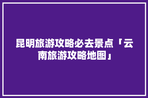 昆明旅游攻略必去景点「云南旅游攻略地图」 昆明旅游攻略必去景点「云南旅游攻略地图」 美食菜谱