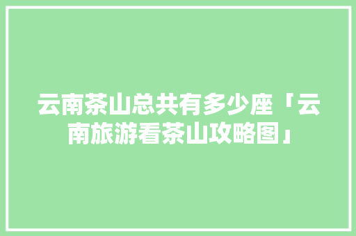 云南茶山总共有多少座「云南旅游看茶山攻略图」 云南茶山总共有多少座「云南旅游看茶山攻略图」 旅游攻略