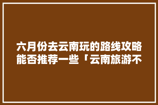 六月份去云南玩的路线攻略能否推荐一些「云南旅游不早起攻略大全」 六月份去云南玩的路线攻略能否推荐一些「云南旅游不早起攻略大全」 手机电脑