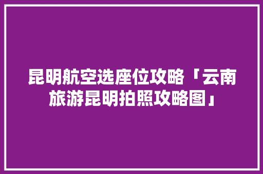 昆明航空选座位攻略「云南旅游昆明拍照攻略图」 昆明航空选座位攻略「云南旅游昆明拍照攻略图」 手机电脑