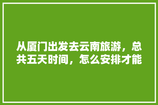 从厦门出发去云南旅游，总共五天时间，怎么安排才能尽兴又省钱「云南旅游厦门出发攻略图片」 从厦门出发去云南旅游，总共五天时间，怎么安排才能尽兴又省钱「云南旅游厦门出发攻略图片」 教育法律