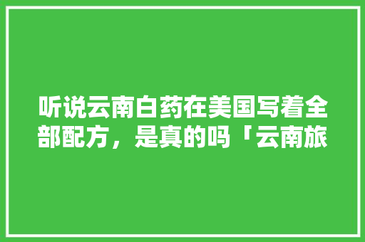 听说云南白药在美国写着全部配方，是真的吗「云南旅游攻略美国游客」 听说云南白药在美国写着全部配方，是真的吗「云南旅游攻略美国游客」 教育法律