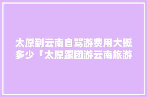 太原到云南自驾游费用大概多少「太原跟团游云南旅游攻略」 太原到云南自驾游费用大概多少「太原跟团游云南旅游攻略」 教育法律