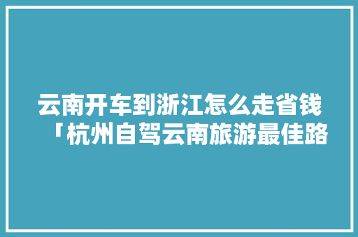 云南开车到浙江怎么走省钱「杭州自驾云南旅游最佳路线」 云南开车到浙江怎么走省钱「杭州自驾云南旅游最佳路线」 手机电脑
