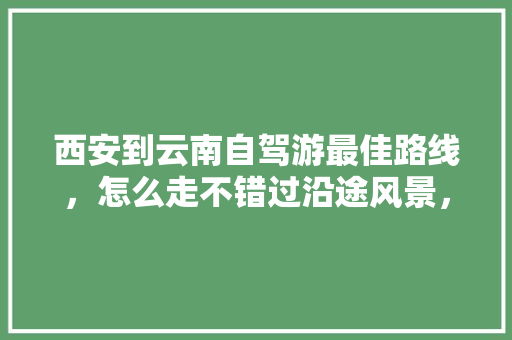 西安到云南自驾游最佳路线，怎么走不错过沿途风景，大概花费多少「西安到云南旅游自驾攻略路线」 西安到云南自驾游最佳路线，怎么走不错过沿途风景，大概花费多少「西安到云南旅游自驾攻略路线」 教育法律