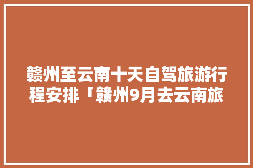 赣州至云南十天自驾旅游行程安排「赣州9月去云南旅游攻略图」 赣州至云南十天自驾旅游行程安排「赣州9月去云南旅游攻略图」 汽车常识