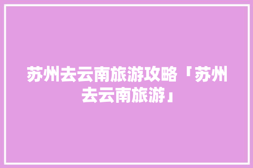 苏州去云南旅游攻略「苏州去云南旅游」 苏州去云南旅游攻略「苏州去云南旅游」 美食菜谱