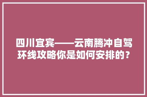 四川宜宾——云南腾冲自驾环线攻略你是如何安排的？5天公休+4天双休「云南旅游记4日游攻略大全」 四川宜宾——云南腾冲自驾环线攻略你是如何安排的？5天公休+4天双休「云南旅游记4日游攻略大全」 美食菜谱