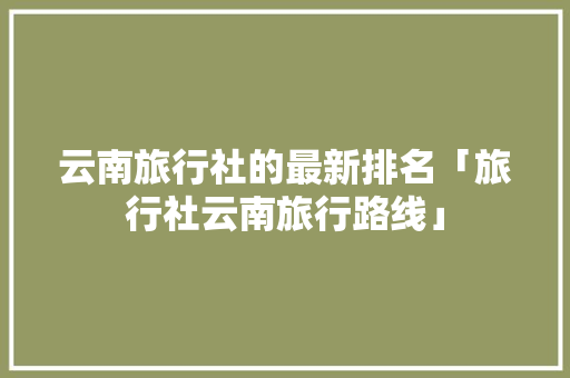 云南旅行社的最新排名「旅行社云南旅行路线」 云南旅行社的最新排名「旅行社云南旅行路线」 旅游攻略