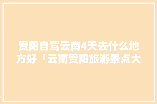 贵阳自驾云南4天去什么地方好「云南贵阳旅游景点大全」 贵阳自驾云南4天去什么地方好「云南贵阳旅游景点大全」 美食菜谱