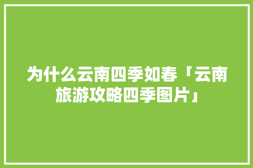 为什么云南四季如春「云南旅游攻略四季图片」 为什么云南四季如春「云南旅游攻略四季图片」 健康母婴