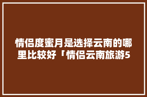 情侣度蜜月是选择云南的哪里比较好「情侣云南旅游5天多少钱」 情侣度蜜月是选择云南的哪里比较好「情侣云南旅游5天多少钱」 健康母婴