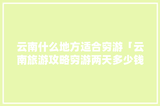 云南什么地方适合穷游「云南旅游攻略穷游两天多少钱」 云南什么地方适合穷游「云南旅游攻略穷游两天多少钱」 旅游攻略