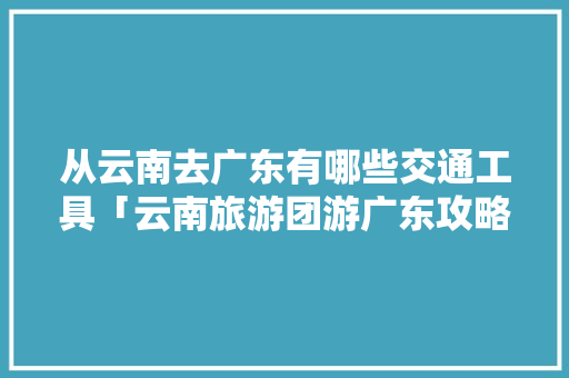 从云南去广东有哪些交通工具「云南旅游团游广东攻略图片」 从云南去广东有哪些交通工具「云南旅游团游广东攻略图片」 旅游攻略