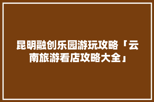 昆明融创乐园游玩攻略「云南旅游看店攻略大全」 昆明融创乐园游玩攻略「云南旅游看店攻略大全」 健康母婴
