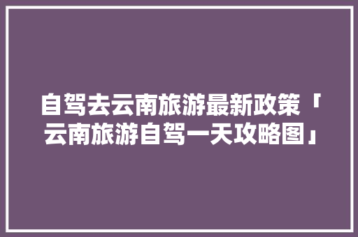 自驾去云南旅游最新政策「云南旅游自驾一天攻略图」 自驾去云南旅游最新政策「云南旅游自驾一天攻略图」 健康母婴