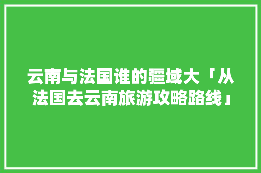 云南与法国谁的疆域大「从法国去云南旅游攻略路线」 云南与法国谁的疆域大「从法国去云南旅游攻略路线」 教育法律