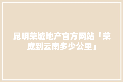 昆明荣城地产官方网站「荣成到云南多少公里」 昆明荣城地产官方网站「荣成到云南多少公里」 健康母婴