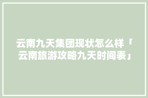 云南九天集团现状怎么样「云南旅游攻略九天时间表」 云南九天集团现状怎么样「云南旅游攻略九天时间表」 教育法律