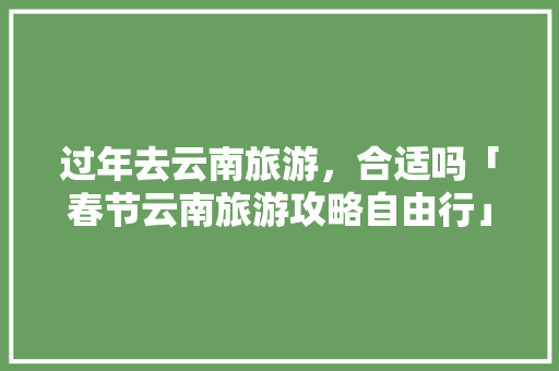过年去云南旅游，合适吗「春节云南旅游攻略自由行」 过年去云南旅游，合适吗「春节云南旅游攻略自由行」 汽车常识